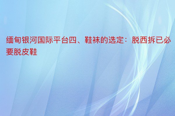 缅甸银河国际平台四、鞋袜的选定：脱西拆已必要脱皮鞋