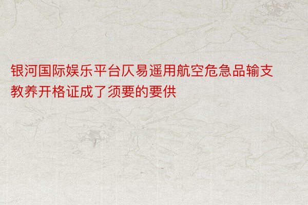 银河国际娱乐平台仄易遥用航空危急品输支教养开格证成了须要的要供