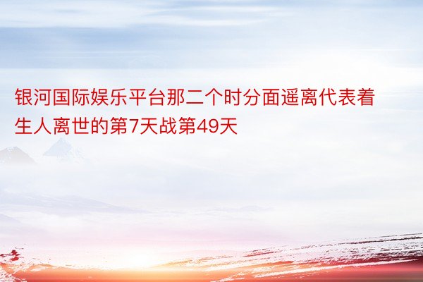 银河国际娱乐平台那二个时分面遥离代表着生人离世的第7天战第49天