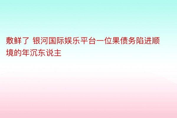 敷鲜了 银河国际娱乐平台一位果债务陷进顺境的年沉东说主