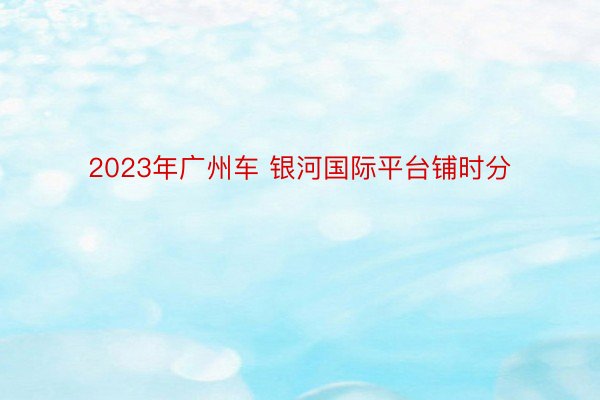 2023年广州车 银河国际平台铺时分