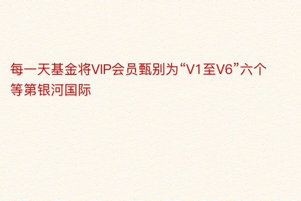 每一天基金将VIP会员甄别为“V1至V6”六个等第银河国际