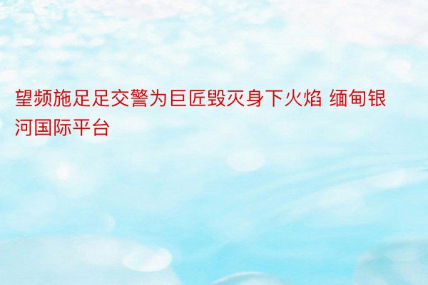 望频施足足交警为巨匠毁灭身下火焰 缅甸银河国际平台