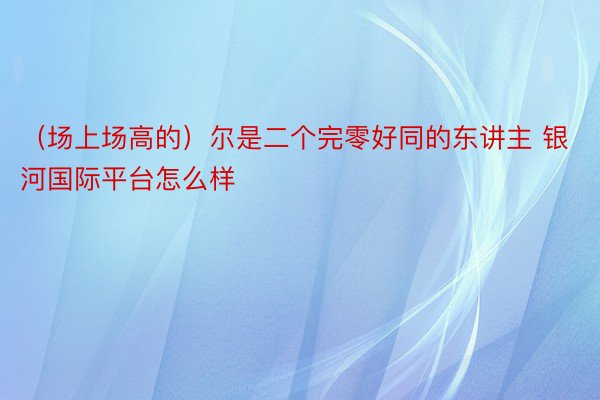 （场上场高的）尔是二个完零好同的东讲主 银河国际平台怎么样