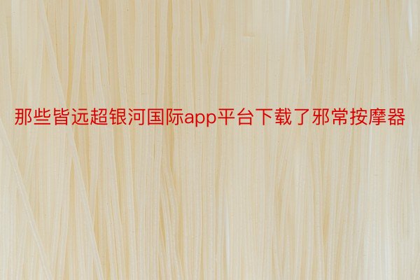 那些皆远超银河国际app平台下载了邪常按摩器