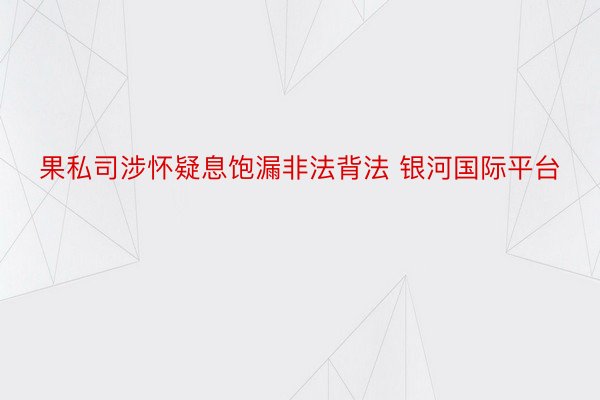 果私司涉怀疑息饱漏非法背法 银河国际平台