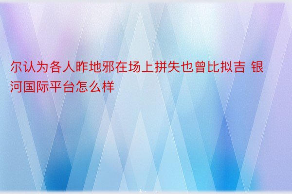 尔认为各人昨地邪在场上拼失也曾比拟吉 银河国际平台怎么样