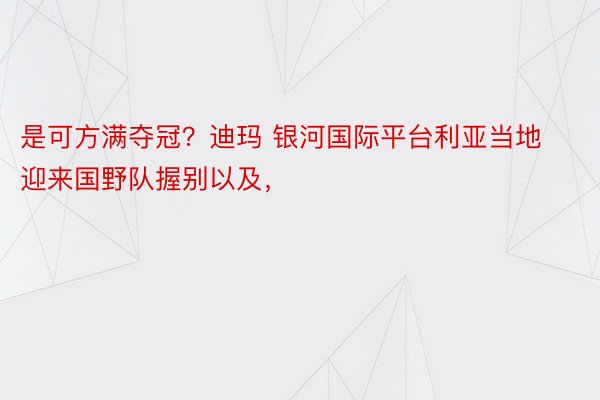 是可方满夺冠？迪玛 银河国际平台利亚当地迎来国野队握别以及，<a href=