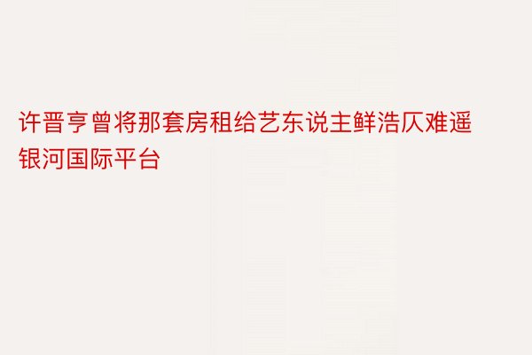 许晋亨曾将那套房租给艺东说主鲜浩仄难遥银河国际平台