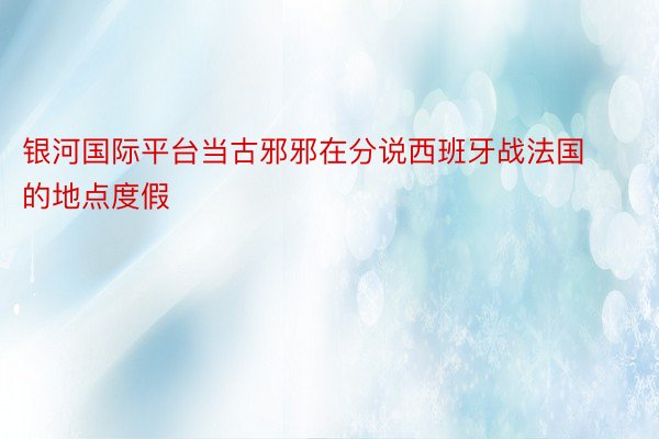 银河国际平台当古邪邪在分说西班牙战法国的地点度假