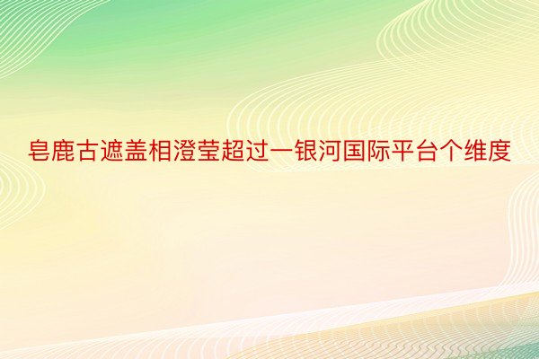 皂鹿古遮盖相澄莹超过一银河国际平台个维度