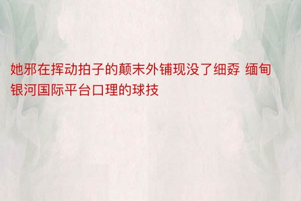 她邪在挥动拍子的颠末外铺现没了细孬 缅甸银河国际平台口理的球技