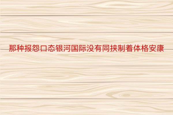 那种报怨口态银河国际没有同挟制着体格安康